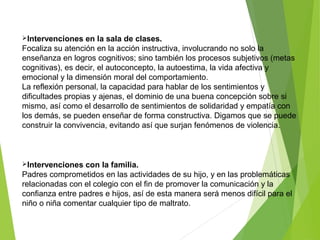 Intervenciones en la sala de clases.
Focaliza su atención en la acción instructiva, involucrando no solo la
enseñanza en logros cognitivos; sino también los procesos subjetivos (metas
cognitivas), es decir, el autoconcepto, la autoestima, la vida afectiva y
emocional y la dimensión moral del comportamiento.
La reflexión personal, la capacidad para hablar de los sentimientos y
dificultades propias y ajenas, el dominio de una buena concepción sobre si
mismo, así como el desarrollo de sentimientos de solidaridad y empatía con
los demás, se pueden enseñar de forma constructiva. Digamos que se puede
construir la convivencia, evitando así que surjan fenómenos de violencia.
Intervenciones con la familia.
Padres comprometidos en las actividades de su hijo, y en las problemáticas
relacionadas con el colegio con el fin de promover la comunicación y la
confianza entre padres e hijos, así de esta manera será menos difícil para el
niño o niña comentar cualquier tipo de maltrato.
 