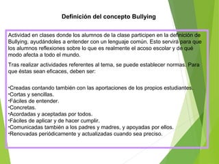 Definición del concepto Bullying
Actividad en clases donde los alumnos de la clase participen en la definición de
Bullying, ayudándoles a entender con un lenguaje común. Esto servirá para que
los alumnos reflexiones sobre lo que es realmente el acoso escolar y de qué
modo afecta a todo el mundo.
Tras realizar actividades referentes al tema, se puede establecer normas. Para
que éstas sean eficaces, deben ser:
•Creadas contando también con las aportaciones de los propios estudiantes.
•Cortas y sencillas.
•Fáciles de entender.
•Concretas.
•Acordadas y aceptadas por todos.
•Fáciles de aplicar y de hacer cumplir.
•Comunicadas también a los padres y madres, y apoyadas por ellos.
•Renovadas periódicamente y actualizadas cuando sea preciso.
 