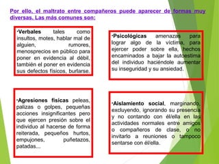 Por ello, el maltrato entre compañeros puede aparecer de formas muy
diversas. Las más comunes son:
•Verbales tales como
insultos, motes, hablar mal de
alguien, rumores,
menosprecios en público para
poner en evidencia al débil,
también el poner en evidencia
sus defectos físicos, burlarse.
•Psicológicas amenazas para
lograr algo de la víctima, para
ejercer poder sobre ella, hechos
encaminados a bajar la autoestima
del individuo haciéndole aumentar
su inseguridad y su ansiedad.
•Agresiones físicas peleas,
palizas o golpes, pequeñas
acciones insignificantes pero
que ejercen presión sobre el
individuo al hacerse de forma
reiterada, pequeños hurtos,
empujones, puñetazos,
patadas...
•Aislamiento social, marginando,
excluyendo, ignorando su presencia
y no contando con él/ella en las
actividades normales entre amigos
o compañeros de clase, o no
invitarlo a reuniones o tampoco
sentarse con él/ella.
 