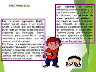 PROTAGONISTAS
Las personas agresoras (bully):
pueden actuar solas o en grupo.
Chicos y chicas que son respetados
por el resto por miedo, aunque no sean
aceptadas sus conductas. Tienen
capacidad para manipular a otros
compañeros y compañeras para que
cumplan sus instrucciones.
Por tanto, hay agresores activos y
agresores “secuaces” o pasivos que
se limitan a seguir las instrucciones por
miedo a convertirse ellos mismos en
víctimas del bullying o por temor a
quedarse aislados del grupo.
Las víctimas: se sienten
indefensas ante los ataques y, se
perciben sin recursos para salir de
la situación. Las víctimas de
acoso pueden ser pasivas o
provocativas, alumnos y alumnas
que provocan al resto y son
blanco de las agresiones del resto
de compañeros y compañeras.
También puede que reaccionen
de forma agresiva a los ataques
aunque esta conducta no tiene
porque resultar efectiva.
 