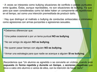 Debemos diferenciar que:
Una pelea ocasional o por un tema puntual NO es bullying
No ser amigo de alguien NO es bullying.
No querer pasar tiempo con alguien NO es bullying.
Armar una estrategia para que nadie se acerque a alguien SI es bullying.
Recordemos que “Un alumno es agredido o se convierte en víctima, cuando está
expuesto de forma repetida y durante un tiempo, a acciones negativas que
lleva a cabo otro alumno o varios de ellos, con la intención de hacer daño”
• A veces se interpreta como bullying situaciones de conflicto o peleas puntuales
entre iguales. Éstas, aunque reprobables, no son situaciones de bullying. Ya que
para que sean consideradas como tal debe haber un componente de repetitividad
en el tiempo, así como una intención premeditada de producir daño.
• Hay que distinguir el maltrato o bullying de conductas antisociales o criminales
como agresiones con armas punzantes o agresiones sexuales.
 