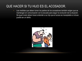 QUE HACER SI TU HIJO ES EL ACOSADOR.
• Las medidas que deben tomar los padres de los acosadores también exigen que se
mantengan en comunicación con la escuela para seguir la evolución de la situación.
De igual modo deben hacer entender a su hijo que el acoso es inaceptable e incluso
puede ser un delito.
 