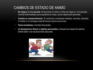 CAMBIOS DE ESTADO DE ANIMO
• Se niega a ir a la escuela. Si de pronto un chico o chica se niega a ir a la escuela,
inventa enfermedades para quedarse en casa o pone objeciones absurdas.
• Cambia su comportamiento. Si comienza a mostrarse miedoso, nervioso, distraído
o huidizo y no consigue explicarnos por qué le ocurre eso.
• Tiene moratones o heridas frecuentes.
• Le desaparecen dinero u objetos personales y tampoco es capaz de explicar
dónde están o da explicaciones absurdas.
 