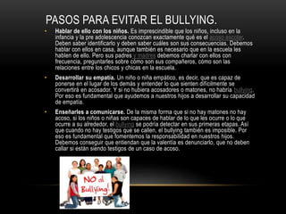 PASOS PARA EVITAR EL BULLYING.
• Hablar de ello con los niños. Es imprescindible que los niños, incluso en la
infancia y la pre adolescencia conozcan exactamente qué es el acoso escolar.
Deben saber identificarlo y deben saber cuáles son sus consecuencias. Debemos
hablar con ellos en casa, aunque también es necesario que en la escuela les
hablen de ello. Pero sus padres y madres debemos charlar con ellos con
frecuencia, preguntarles sobre cómo son sus compañeros, cómo son las
relaciones entre los chicos y chicas en la escuela.
• Desarrollar su empatía. Un niño o niña empático, es decir, que es capaz de
ponerse en el lugar de los demás y entender lo que sienten difícilmente se
convertirá en acosador. Y si no hubiera acosadores o matones, no habría bullying.
Por eso es fundamental que ayudemos a nuestros hijos a desarrollar su capacidad
de empatía.
• Enseñarles a comunicarse. De la misma forma que si no hay matones no hay
acoso, si los niños o niñas son capaces de hablar de lo que les ocurre o lo que
ocurre a su alrededor, el bullying se podría detectar en sus primeras etapas. Así
que cuando no hay testigos que se callen, el bullying también es imposible. Por
eso es fundamental que fomentemos la responsabilidad en nuestros hijos.
Debemos conseguir que entiendan que la valentía es denunciarlo, que no deben
callar si están siendo testigos de un caso de acoso.
 