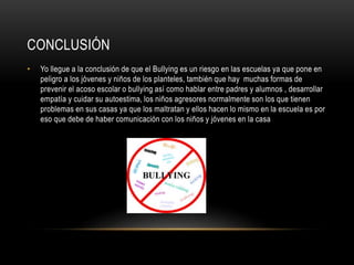 CONCLUSIÓN
• Yo llegue a la conclusión de que el Bullying es un riesgo en las escuelas ya que pone en
peligro a los jóvenes y niños de los planteles, también que hay muchas formas de
prevenir el acoso escolar o bullying así como hablar entre padres y alumnos , desarrollar
empatía y cuidar su autoestima, los niños agresores normalmente son los que tienen
problemas en sus casas ya que los maltratan y ellos hacen lo mismo en la escuela es por
eso que debe de haber comunicación con los niños y jóvenes en la casa
 
