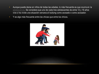 • Aunque puede darse en niños de todas las edades, lo más frecuente es que ocurra en la
adolescencia. Se considera que uno de cada tres adolescentes de entre 12 y 16 años
vive o ha vivido una situación cercana al bullying como acosado o como acosador.
• Y es algo más frecuente entre las chicas que entre los chicos.
 