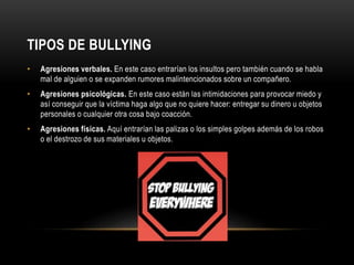 TIPOS DE BULLYING
• Agresiones verbales. En este caso entrarían los insultos pero también cuando se habla
mal de alguien o se expanden rumores malintencionados sobre un compañero.
• Agresiones psicológicas. En este caso están las intimidaciones para provocar miedo y
así conseguir que la víctima haga algo que no quiere hacer: entregar su dinero u objetos
personales o cualquier otra cosa bajo coacción.
• Agresiones físicas. Aquí entrarían las palizas o los simples golpes además de los robos
o el destrozo de sus materiales u objetos.
 