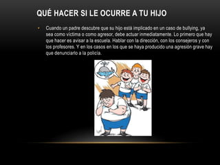 QUÉ HACER SI LE OCURRE A TU HIJO
• Cuando un padre descubre que su hijo está implicado en un caso de bullying, ya
sea como víctima o como agresor, debe actuar inmediatamente. Lo primero que hay
que hacer es avisar a la escuela. Hablar con la dirección, con los consejeros y con
los profesores. Y en los casos en los que se haya producido una agresión grave hay
que denunciarlo a la policía.
 