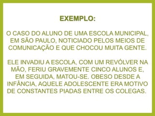 EXEMPLO:
O CASO DO ALUNO DE UMA ESCOLA MUNICIPAL,
EM SÃO PAULO, NOTICIADO PELOS MEIOS DE
COMUNICAÇÃO E QUE CHOCOU MUITA GENTE.
ELE INVADIU A ESCOLA, COM UM REVÓLVER NA
MÃO, FERIU GRAVEMENTE CINCO ALUNOS E,
EM SEGUIDA, MATOU-SE. OBESO DESDE A
INFÂNCIA, AQUELE ADOLESCENTE ERA MOTIVO
DE CONSTANTES PIADAS ENTRE OS COLEGAS.
 