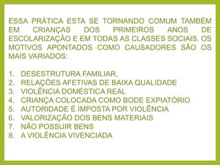 ESSA PRÁTICA ESTA SE TORNANDO COMUM TAMBÉM
EM CRIANÇAS DOS PRIMEIROS ANOS DE
ESCOLARIZAÇÃO E EM TODAS AS CLASSES SOCIAIS. OS
MOTIVOS APONTADOS COMO CAUSADORES SÃO OS
MAIS VARIADOS:
1. DESESTRUTURA FAMILIAR,
2. RELAÇÕES AFETIVAS DE BAIXA QUALIDADE
3. VIOLÊNCIA DOMÉSTICA REAL
4. CRIANÇA COLOCADA COMO BODE EXPIATÓRIO
5. AUTORIDADE É IMPOSTA POR VIOLÊNCIA
6. VALORIZAÇÃO DOS BENS MATERIAIS
7. NÃO POSSUIR BENS
8. A VIOLÊNCIA VIVENCIADA
 