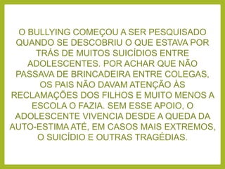 O BULLYING COMEÇOU A SER PESQUISADO
QUANDO SE DESCOBRIU O QUE ESTAVA POR
TRÁS DE MUITOS SUICÍDIOS ENTRE
ADOLESCENTES. POR ACHAR QUE NÃO
PASSAVA DE BRINCADEIRA ENTRE COLEGAS,
OS PAIS NÃO DAVAM ATENÇÃO ÀS
RECLAMAÇÕES DOS FILHOS E MUITO MENOS A
ESCOLA O FAZIA. SEM ESSE APOIO, O
ADOLESCENTE VIVENCIA DESDE A QUEDA DA
AUTO-ESTIMA ATÉ, EM CASOS MAIS EXTREMOS,
O SUICÍDIO E OUTRAS TRAGÉDIAS.
 