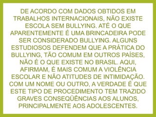 DE ACORDO COM DADOS OBTIDOS EM
TRABALHOS INTERNACIONAIS, NÃO EXISTE
ESCOLA SEM BULLYING. ATÉ O QUE
APARENTEMENTE É UMA BRINCADEIRA PODE
SER CONSIDERADO BULLYING. ALGUNS
ESTUDIOSOS DEFENDEM QUE A PRÁTICA DO
BULLYING, TÃO COMUM EM OUTROS PAÍSES,
NÃO É O QUE EXISTE NO BRASIL. AQUI,
AFIRMAM, É MAIS COMUM A VIOLÊNCIA
ESCOLAR E NÃO ATITUDES DE INTIMIDAÇÃO.
COM UM NOME OU OUTRO, A VERDADE É QUE
ESTE TIPO DE PROCEDIMENTO TEM TRAZIDO
GRAVES CONSEQÜÊNCIAS AOS ALUNOS,
PRINCIPALMENTE AOS ADOLESCENTES.
 