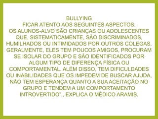 BULLYING
FICAR ATENTO AOS SEGUINTES ASPECTOS:
OS ALUNOS-ALVO SÃO CRIANÇAS OU ADOLESCENTES
QUE, SISTEMATICAMENTE, SÃO DISCRIMINADOS,
HUMILHADOS OU INTIMIDADOS POR OUTROS COLEGAS.
GERALMENTE, ELES TEM POUCOS AMIGOS, PROCURAM
SE ISOLAR DO GRUPO E SÃO IDENTIFICADOS POR
ALGUM TIPO DE DIFERENÇA FÍSICA OU
COMPORTAMENTAL. ALÉM DISSO, TEM DIFICULDADES
OU INABILIDADES QUE OS IMPEDEM DE BUSCAR AJUDA,
NÃO TEM ESPERANÇA QUANTO A SUA ACEITAÇÃO NO
GRUPO E TENDEM A UM COMPORTAMENTO
INTROVERTIDO”., EXPLICA O MÉDICO ARAMIS.
 