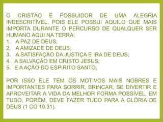 O CRISTÃO É POSSUIDOR DE UMA ALEGRIA
INDESCRITÍVEL, POIS ELE POSSUI AQUILO QUE MAIS
IMPORTA DURANTE O PERCURSO DE QUALQUER SER
HUMANO AQUI NA TERRA:
1. A PAZ DE DEUS;
2. A AMIZADE DE DEUS;
3. A SATISFAÇÃO DA JUSTIÇA E IRA DE DEUS;
4. A SALVAÇÃO EM CRISTO JESUS;
5. E A AÇÃO DO ESPIRITO SANTO,
POR ISSO ELE TEM OS MOTIVOS MAIS NOBRES E
IMPORTANTES PARA SORRIR, BRINCAR, SE DIVERTIR E
APROVEITAR A VIDA DA MELHOR FORMA POSSÍVEL. EM
TUDO, PORÉM, DEVE FAZER TUDO PARA A GLÓRIA DE
DEUS (1 CO 10.31).
 