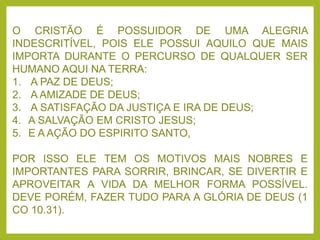 O CRISTÃO É POSSUIDOR DE UMA ALEGRIA
INDESCRITÍVEL, POIS ELE POSSUI AQUILO QUE MAIS
IMPORTA DURANTE O PERCURSO DE QUALQUER SER
HUMANO AQUI NA TERRA:
1. A PAZ DE DEUS;
2. A AMIZADE DE DEUS;
3. A SATISFAÇÃO DA JUSTIÇA E IRA DE DEUS;
4. A SALVAÇÃO EM CRISTO JESUS;
5. E A AÇÃO DO ESPIRITO SANTO,
POR ISSO ELE TEM OS MOTIVOS MAIS NOBRES E
IMPORTANTES PARA SORRIR, BRINCAR, SE DIVERTIR E
APROVEITAR A VIDA DA MELHOR FORMA POSSÍVEL.
DEVE PORÉM, FAZER TUDO PARA A GLÓRIA DE DEUS (1
CO 10.31).
 