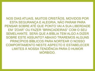 NOS DIAS ATUAIS, MUITOS CRISTÃOS, MOVIDOS POR
ESTA SEGURANÇA E ALEGRIA, NÃO PARAM PARA
PENSAR SOBRE ATÉ QUE PONTO VAI A SUA LIBERDADE
EM “ZOAR” OU FAZER “BRINCADEIRAS” COM O SEU
SEMELHANTE. SERÁ QUE A BÍBLIA TEM ALGO A DIZER
SOBRE ESTE ASSUNTO? ABAIXO TRAREMOS ALGUNS
PRINCÍPIOS BÍBLICOS PARA NORTEAR O NOSSO
COMPORTAMENTO NESTE ASPECTO E ESTABELECER
LIMITES À NOSSA TENDÊNCIA PARA O HUMOR
MÓRBIDO.
 