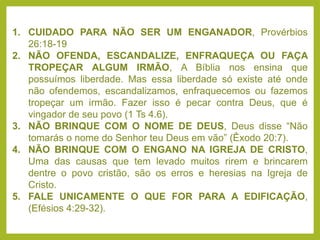 1. CUIDADO PARA NÃO SER UM ENGANADOR, Provérbios
26:18-19
2. NÃO OFENDA, ESCANDALIZE, ENFRAQUEÇA OU FAÇA
TROPEÇAR ALGUM IRMÃO, A Bíblia nos ensina que
possuímos liberdade. Mas essa liberdade só existe até onde
não ofendemos, escandalizamos, enfraquecemos ou fazemos
tropeçar um irmão. Fazer isso é pecar contra Deus, que é
vingador de seu povo (1 Ts 4.6).
3. NÃO BRINQUE COM O NOME DE DEUS, Deus disse “Não
tomarás o nome do Senhor teu Deus em vão” (Êxodo 20:7).
4. NÃO BRINQUE COM O ENGANO NA IGREJA DE CRISTO,
Uma das causas que tem levado muitos rirem e brincarem
dentre o povo cristão, são os erros e heresias na Igreja de
Cristo.
5. FALE UNICAMENTE O QUE FOR PARA A EDIFICAÇÃO,
(Efésios 4:29-32).
 