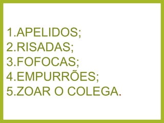 1.APELIDOS;
2.RISADAS;
3.FOFOCAS;
4.EMPURRÕES;
5.ZOAR O COLEGA.
 