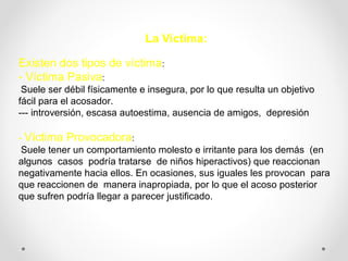 La Víctima:
Existen dos tipos de víctima:
- Víctima Pasiva:
Suele ser débil físicamente e insegura, por lo que resulta un objetivo
fácil para el acosador.
--- introversión, escasa autoestima, ausencia de amigos, depresión
- Víctima Provocadora:
Suele tener un comportamiento molesto e irritante para los demás (en
algunos casos podría tratarse de niños hiperactivos) que reaccionan
negativamente hacia ellos. En ocasiones, sus iguales les provocan para
que reaccionen de manera inapropiada, por lo que el acoso posterior
que sufren podría llegar a parecer justificado.
 