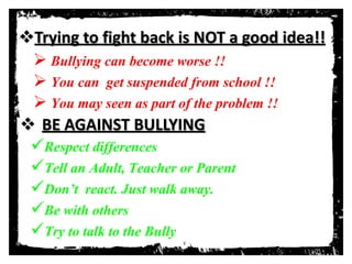 Trying to fight back is NOT a good idea!!
 Bullying can become worse !!
 You can get suspended from school !!
 You may seen as part of the problem !!
 BE AGAINST BULLYING
Respect differences
Tell an Adult, Teacher or Parent
Don’t react. Just walk away.
Be with others
Try to talk to the Bully
 