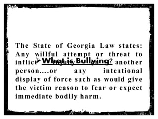 What is Bullying?
The State of Georgia Law states:
Any willful attempt or threat to
inflict injury on another
person….or any intentional
display of force such as would give
the victim reason to fear or expect
immediate bodily harm.
 