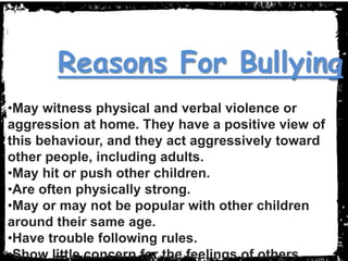 •May witness physical and verbal violence or
aggression at home. They have a positive view of
this behaviour, and they act aggressively toward
other people, including adults.
•May hit or push other children.
•Are often physically strong.
•May or may not be popular with other children
around their same age.
•Have trouble following rules.
•Show little concern for the feelings of others.
Reasons For Bullying
 