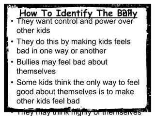 How To Identify The Bully
• They want control and power over
other kids
• They do this by making kids feels
bad in one way or another
• Bullies may feel bad about
themselves
• Some kids think the only way to feel
good about themselves is to make
other kids feel bad
• They may think highly of themselves
??
 