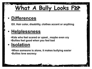 What A Bully Looks For??
• Differences
• Helplessness
• Isolation
EX. Hair color, disability, clothes accent or anything
•Kids who feel scared or upset , maybe even cry
•Bullies feel good when you feel bad
•When someone is alone, it makes bullying easier
•Bullies love secrecy
 