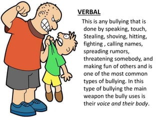 VERBAL
This is any bullying that is
done by speaking, touch,
Stealing, shoving, hitting,
fighting , calling names,
spreading rumors,
threatening somebody, and
making fun of others and is
one of the most common
types of bullying. In this
type of bullying the main
weapon the bully uses is
their voice and their body.
 