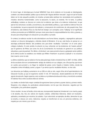 En tercer lugar, el abordaje que el actual MINEDUC hace de la violencia en la escuela es ideologizado,
contiene una intencionalidad política que se deriva del “dogma del libre mercado”, según el cual el Estado
deber ser lo más pequeño posible y la iniciativa privada debe satisfacer las necesidades de la población,
incluidos derechos fundamentales como la educación, la salud y la vivienda. Por lo tanto, la política
antibullying sostiene un discurso en contra de la violencia que obvia a la violencia institucional, la que
ejercen las estructuras sociales y económicas y las autoridades políticas, y que resalta la violencia física de
los estudiantes, la que es expresión de malestar y consecuencia de condiciones de vida paupérrimas. Para
el Gobierno, esta violencia física es más fácil de manejar con conceptos como “bullying”-en el significado
confuso promovido por el MINEDUC-porque sirven para situar la responsabilidad en los niños y jóvenes, y
de paso para desprestigiar a la educación ya sea pública o privada.
En síntesis, la violencia escolar ha sido abordada en una forma liviana, sesgada y segregadora, apta para
sostener un discurso demagógico y efectista desde el Ministerio. A la vez, está hecha sin pensar en un
abordaje profesional efectivo del problema sino para tener resultados “concretos” en el corto plazo:
colegios multados. En este sentido, la solución es muy coherente con las tendencias de “estado policial”
que el gobierno de Piñera (así como los de la Concertación) ha mostrado en general en sus políticas
educativas y para la juventud. Por último, al introducir una nueva presión al poco y golpeado sector público
de la oferta escolar se establece una medida que Milton Friedmann se pararía a aplaudir si no estuviera
bien muerto como lo está.
La última estadística que se realizó en forma adecuada bajo el alero ministerial fue en 2007. En Chile, el 86%
de los escolares dice ser constantemente testigo de violencia en sus colegios, una cifra que hay que tomar
en cuenta para prevenir y no llegar la realidad de países como España o Estados Unidos, donde las
campañas contra el bullying suman y siguen. Y ya vemos que los resultados fectivos, no han sido.
Las denuncias por bullying aumentaron en un 28% en sólo un año, según cifras de la Superintendencia de
Educación Escolar, ya que el organismo recibió 13 mil, 417 denuncias, desde septiembre de 2012 hasta
agosto de este año. Según expertos, esto se debe a un problema de educación ética y moral de la sociedad.
El maltrato físico entre escolares lidera la nómina.
Los niveles en donde hubo mayor cantidad de agresiones fueron primero y quinto básico y primero medio.
Respecto a los colegios, los particulares subvencionados son los que más denuncian, seguidos por los
municipales y los particulares pagados.
Cómo resolver…la casa, la familia, cómo esta sea, monoparental, bipaternal, bimaternal o con mamá y papá;
o de abuelos, tías, tíos…los valores de respeto, cuidado, solidaridad, tolerancia, deben ser inculcados,
aplicados y enseñados por nosotros, los adultos. Y por sobre todo ser ejemplos de ellos, demostrar lo que
se enseña…si educas con amor, tolerancia, respeto, se transforman en eso…en personas solidarias, con
respeto por uno mismo y por el otro…
 