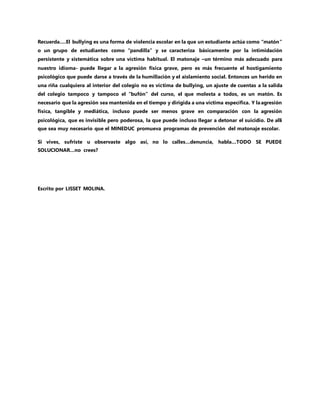 Recuerda….El bullying es una forma de violencia escolar en la que un estudiante actúa como “matón”
o un grupo de estudiantes como “pandilla” y se caracteriza básicamente por la intimidación
persistente y sistemática sobre una víctima habitual. El matonaje –un término más adecuado para
nuestro idioma- puede llegar a la agresión física grave, pero es más frecuente el hostigamiento
psicológico que puede darse a través de la humillación y el aislamiento social. Entonces un herido en
una riña cualquiera al interior del colegio no es víctima de bullying, un ajuste de cuentas a la salida
del colegio tampoco y tampoco el “bufón” del curso, el que molesta a todos, es un matón. Es
necesario que la agresión sea mantenida en el tiempo y dirigida a una víctima específica. Y la agresión
física, tangible y mediática, incluso puede ser menos grave en comparación con la agresión
psicológica, que es invisible pero poderosa, la que puede incluso llegar a detonar el suicidio. De allí
que sea muy necesario que el MINEDUC promueva programas de prevención del matonaje escolar.
Si vives, sufriste u observaste algo así, no lo calles…denuncia, habla…TODO SE PUEDE
SOLUCIONAR…no crees?
Escrito por LISSET MOLINA.
 