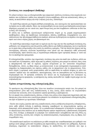 Συνέπειες του εκφοβισμού (bullying)
Οι ειδικοί τονίζουν πως η ενδοσχολική βία έχει εξαιρετικά επώδυνες συνέπειες στην ψυχολογία των
παιδιών που τη βιώνουν, καθώς τους προκαλεί έντονη κατάθλιψη, αλλά και αυτοκτονικές τάσεις, οι
οποίες τα ακολουθούν ακόμη και στην ενήλικη ζωή τους. Ειδικότερα:
- Το παιδί-θύμα αποκτά μια διαρκή αίσθηση ανασφάλειας, που υπονομεύει την προσωπικότητα και
τη δράση του σε κάθε επίπεδο. Χάνει την αυτοπεποίθησή του και ξεκινά μια διαδικασία αυτοελέγχου
ιδιαιτέρως μειωτική για τον εαυτό του, αφού θεωρεί πως για όσα συμβαίνουν ευθύνεται το ίδιο και
οι δικές του ελλείψεις.
Η οδύνη και η αίσθηση εξευτελισμού εκδηλώνονται συχνά με τη μορφή ψυχοσωματικών
προβλημάτων, όπως για παράδειγμα: πονοκέφαλοι, αϋπνίες, κατάθλιψη, στομαχόπονοι κ.ά., που
επιδεινώνουν την ήδη άσχημη διάθεση του παιδιού, αλλά και τη θέλησή του να πηγαίνει στο σχολείο,
αφού εκεί είναι ο κύριος χώρος του βασανισμού του.
- Το παιδί-θύμα απουσιάζει συχνά από το σχολείο και δεν έχει πια την ίδια προθυμία συνέπειας στις
μαθητικές του υποχρεώσεις και στη μελέτη, καθώς βιώνει μια διάθεση απόρριψης για ό,τι σχετίζεται
με το χώρο όπου αντιμετωπίζει όλες αυτές τις επώδυνες εμπειρίες. Υπό την πίεση του άγχους και της
στενοχώριας, άλλωστε, κλείνεται περισσότερο στον εαυτό του και αποφεύγει κάθε κοινωνική
συναναστροφή, αφού πιστεύει πως οι περισσότεροι άνθρωποι έχουν αρνητική άποψη γι’ αυτό και
δεν το αποδέχονται πραγματικά.
Η ενδοσχολική βία, ωστόσο, έχει σημαντικές συνέπειες όχι μόνο στο παιδί που τη βιώνει, αλλά και
στο παιδί που τη διαπράττει, αφού πέρα από τις πιθανές κυρώσεις που μπορεί να υποστεί, όπως είναι
η απομάκρυνσή του από το σχολείο, έρχεται αντιμέτωπο με τον κοινωνικό στιγματισμό.
Εκλαμβάνεται, πλέον, ως βίαιο άτομο με αντικοινωνική ή και εγκληματική συμπεριφορά κι αυτό
επηρεάζει τις διαπροσωπικές του σχέσεις, καθώς είτε το αποφεύγουν είτε το απομονώνουν. Ενώ,
πολύ συχνά, η αρνητική αυτή αντιμετώπιση ωθεί το παιδί-θύτη να υιοθετεί πλήρως το ρόλο του
«κακού» παιδιού που του αποδίδουν, αποτυγχάνοντας έτσι να επανορθώσει και να βελτιώσει τη
συμπεριφορά του. Η αρνητική εντύπωση των άλλων για τη συμπεριφορά του λειτουργεί ως
αυτοεκπληρούμενη προφητεία, η εκπλήρωση της οποίας ακολουθεί τον έφηβο συχνά μέχρι και την
ενηλικίωσή του.
Τρόποι αντιμετώπισης της ενδοσχολικής βίας
Το φαινόμενο της ενδοσχολικής βίας λόγω των ποικίλων γενεσιουργών αιτιών του, δεν μπορεί να
αντιμετωπιστεί μόνο από τους εκπαιδευτικούς ή τους γονείς, αλλά οφείλει να ενεργοποιήσει
συνολικά την κοινωνία, ώστε να καταστεί εφικτή πρωτίστως η πρόληψή του.
Σε ό,τι αφορά τους εκπαιδευτικούς, πάντως, ο δικός τους ρόλος είναι εξαιρετικά σημαντικός από την
άποψη πως είναι εκείνοι που ευκολότερα μπορούν να εντοπίσουν τα περιστατικά ενδοσχολικής βίας,
και άρα να δράσουν με αμεσότητα. Ειδικότερα:
- Εκείνο που κυρίως ζητείται από τους εκπαιδευτικούς είναι η εκδήλωση ειλικρινούς ενδιαφέροντος,
ώστε κάθε πιθανή ένδειξη ή απόδειξη άσκησης εκφοβισμού να αντιμετωπίζεται αμέσως με
διακριτικό, αλλά αποφασιστικό τρόπο. Αν οι εκπαιδευτικοί αδιαφορούν ή διστάζουν να παρέμβουν,
το αποτέλεσμα είναι επώδυνο για τα παιδιά-θύματα εφόσον παρατείνεται η βασανιστική δοκιμασία
τους. Ενώ, συνάμα, η αδιαφορία ή η απραξία των εκπαιδευτικών εκλαμβάνεται από τους θύτες ως
είδος συναίνεσης, γεγονός που ενισχύει τις αναποτελεσματικές συμπεριφορές τους εις βάρος των
συμμαθητών τους.
- Οι εκπαιδευτικοί οφείλουν να επιδιώκουν με κάθε ευκαιρία την ευαισθητοποίηση των μαθητών στο
κρίσιμο αυτό ζήτημα μέσα από συζητήσεις και παρουσιάσεις στο πλαίσιο του μαθήματος. Κρίνεται
ιδιαιτέρως σημαντικό να κατανοήσουν πλήρως τα παιδιά-θύτες τον αντίκτυπο που έχει η
 