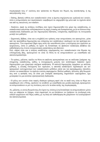 συμπεριφορά τους σ’ εκείνους που τρέπονται σε θύματα του θυμού, της αγανάκτησης ή της
απογοήτευσής τους.
- Επίσης, βασική ευθύνη των εκπαιδευτικών είναι η άμεση ενημέρωση και εμπλοκή των γονιών,
ώστε η αντιμετώπιση των περιστατικών εκφοβισμού να επιχειρηθεί όχι μόνο από το σχολείο αλλά
και από τις οικογένειες των παιδιών.
- Επιπλέον, παρά τις αντίξοες συνθήκες που έχουν δημιουργηθεί στο χώρο της εκπαίδευσης, οι
εκπαιδευτικοί καλούνται να θεραπεύσουν τις πηγές έντασης και δυσαρέσκειας,μετο να δώσουνστην
εκπαιδευτική διαδικασία μια πιο δημιουργική διάσταση, ενισχύοντας παράλληλα τη συνεργασία
μεταξύ των μαθητών.
- Σημαντική, βέβαια, είναι και η συμβολή του κράτους στην αντιμετώπιση του φαινομένου, μέσα
από την προσπάθεια δημιουργίας και ενίσχυσης των κατάλληλων υποδομών για την πρόληψη του
φαινομένου. Ένα σημαντικό βήμα προς αυτή την κατεύθυνση είναι η στελέχωση των σχολείων με
ψυχολόγους, ώστε οι μαθητές να έχουν τη δυνατότητα να βρίσκουν κατάλληλη βοήθεια και
καθοδήγηση στις έντονα συγκρουσιακές καταστάσεις που βιώνουν.
Ενώ, καίρια είναι και η ανάγκη κατάλληλης επιμόρφωσης των εκπαιδευτικών στα θέματα της
ενδοσχολικής βίας, προκειμένου να είναι σε θέση να τα αντιμετωπίσουν με ευαισθησία και
αποτελεσματικότητα.
- Το κράτος, μάλιστα, οφείλει να θέσει σε απόλυτη προτεραιότητα και τα υπόλοιπα ζητήματα της
σύγχρονης εκπαίδευσης, καθώς η συνεχιζόμενη μείωση των αντίστοιχων δαπανών έχουν
δημιουργήσει μια εξαιρετικά επιζήμια κατάσταση. Η επιλογή δημιουργίας τμημάτων με πολλούς
μαθητές, η ελλιπής στελέχωση των σχολείων, η απουσία κατάλληλου σχεδιασμού για τον
πραγματικό εκσυγχρονισμό των εκπαιδευτικών μεθόδων, αλλά και του προγράμματος σπουδών,
τείνουν να καταστήσουν το σχολείο εντελώς παρωχημένο. Πολλοί μαθητές, άλλωστε, ήδη θεωρούν
πως αντί η φοίτησή τους να είναι μια ευκαιρία αποκόμισης σημαντικών ωφελημάτων, έχει
μετατραπεί σε μια ανούσια εξαναγκαστική διαδικασία.
- Ο ρόλος των γονιών είναι σαφώς ιδιαίτερα κρίσιμος αφού είτε το παιδί τους είναι το θύμα του
εκφοβισμού είτε ο θύτης, οφείλουν να κινηθούν με ευαισθησία και μεγάλη προσοχή, προκειμένου
να αντιμετωπίσουν οι μεν τις συνέπειες και οι δε τα αίτια αυτής της συμπεριφοράς.
Αν, μάλιστα, οι γονείς θεωρούνπως δεν έχουν τις γνώσεις ή τη δυνατότητα να αντιμετωπίσουν μόνοι
τους με επάρκεια το ζήτημα, είναι σημαντικό να μη διστάσουν να ζητήσουν τη συνδρομή ενός
ειδικού ψυχολόγου στο θέμα, καθώς με τη δική του καθοδήγηση θα μπορέσουν να λειτουργήσουν
πιο αποτελεσματικά.
 