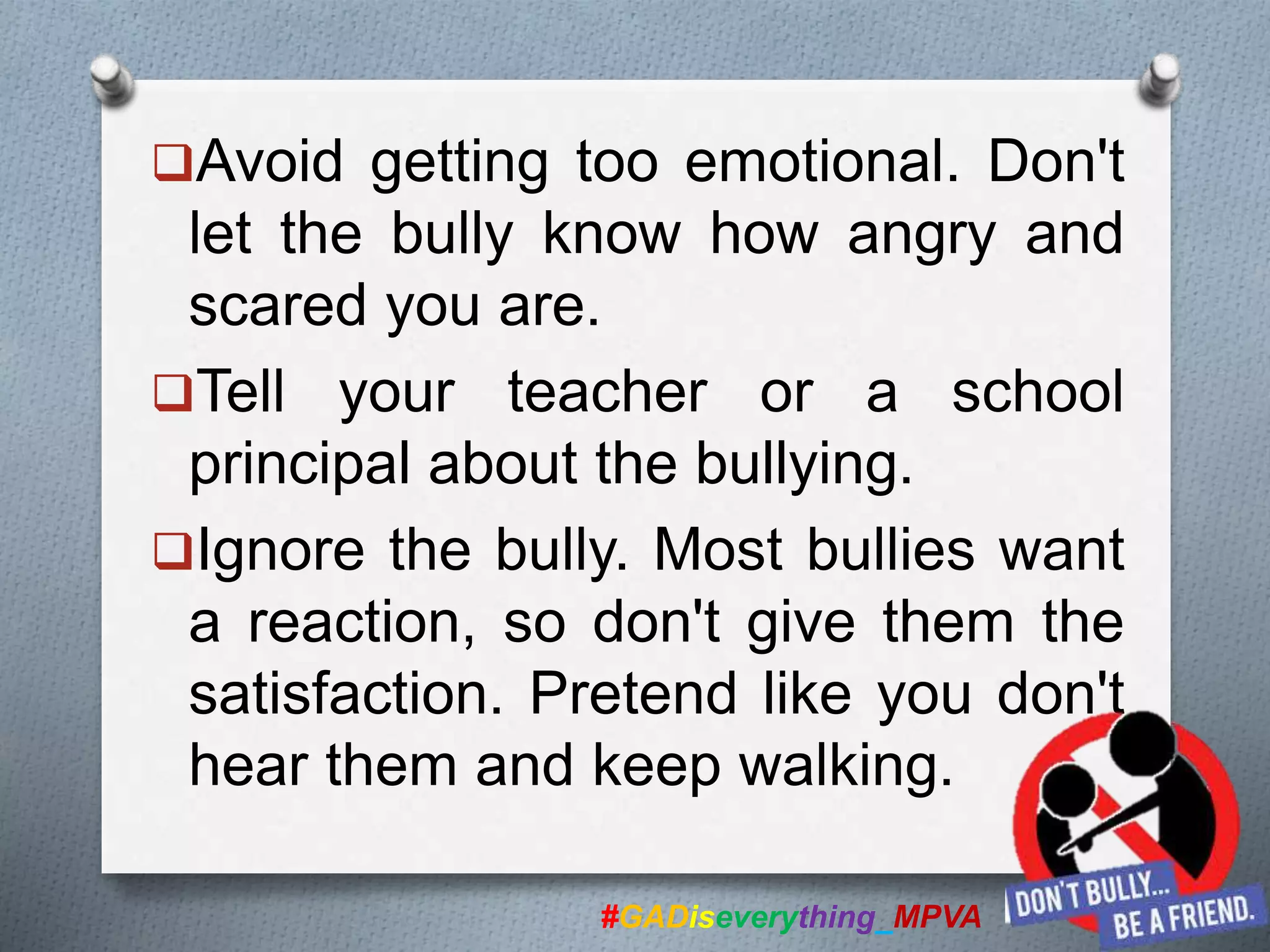 Avoid getting too emotional. Don't
let the bully know how angry and
scared you are.
Tell your teacher or a school
principal about the bullying.
Ignore the bully. Most bullies want
a reaction, so don't give them the
satisfaction. Pretend like you don't
hear them and keep walking.
#GADiseverything_MPVA
 