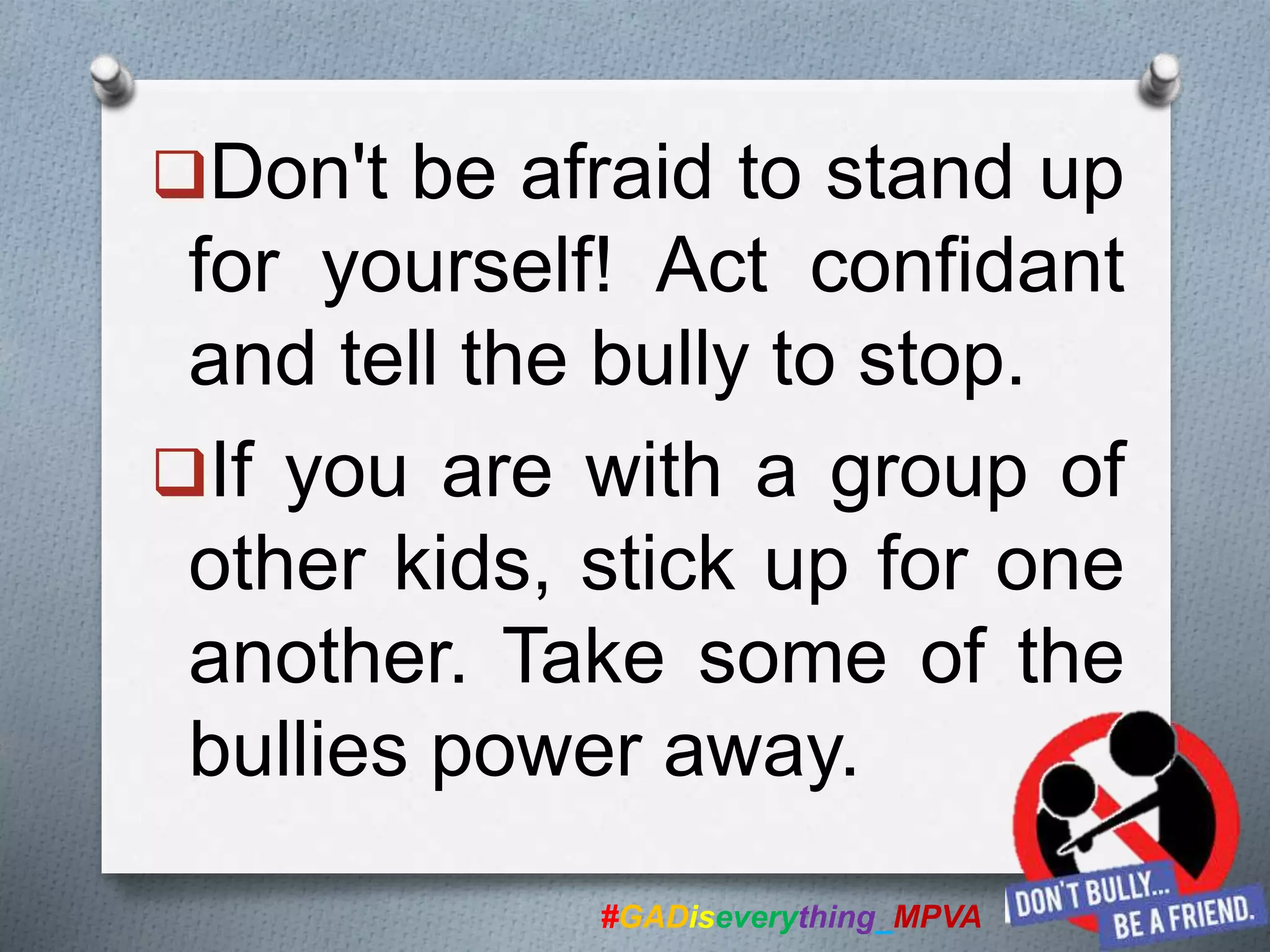 Don't be afraid to stand up
for yourself! Act confidant
and tell the bully to stop.
If you are with a group of
other kids, stick up for one
another. Take some of the
bullies power away.
#GADiseverything_MPVA
 