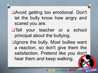 Avoid getting too emotional. Don't
let the bully know how angry and
scared you are.
Tell your teacher or a school
principal about the bullying.
Ignore the bully. Most bullies want
a reaction, so don't give them the
satisfaction. Pretend like you don't
hear them and keep walking.
#GADiseverything_MPVA
 