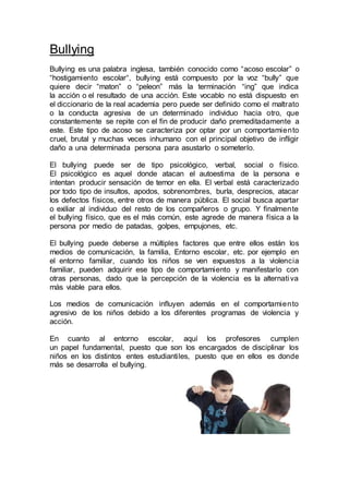 Bullying
Bullying es una palabra inglesa, también conocido como “acoso escolar” o
“hostigamiento escolar“, bullying está compuesto por la voz “bully” que
quiere decir “maton” o “peleon” más la terminación “ing” que indica
la acción o el resultado de una acción. Este vocablo no está dispuesto en
el diccionario de la real academia pero puede ser definido como el maltrato
o la conducta agresiva de un determinado individuo hacia otro, que
constantemente se repite con el fin de producir daño premeditadamente a
este. Este tipo de acoso se caracteriza por optar por un comportamiento
cruel, brutal y muchas veces inhumano con el principal objetivo de infligir
daño a una determinada persona para asustarlo o someterlo.
El bullying puede ser de tipo psicológico, verbal, social o físico.
El psicológico es aquel donde atacan el autoestima de la persona e
intentan producir sensación de temor en ella. El verbal está caracterizado
por todo tipo de insultos, apodos, sobrenombres, burla, desprecios, atacar
los defectos físicos, entre otros de manera pública. El social busca apartar
o exiliar al individuo del resto de los compañeros o grupo. Y finalmente
el bullying físico, que es el más común, este agrede de manera física a la
persona por medio de patadas, golpes, empujones, etc.
El bullying puede deberse a múltiples factores que entre ellos están los
medios de comunicación, la familia, Entorno escolar, etc. por ejemplo en
el entorno familiar, cuando los niños se ven expuestos a la violencia
familiar, pueden adquirir ese tipo de comportamiento y manifestarlo con
otras personas, dado que la percepción de la violencia es la alternativa
más viable para ellos.
Los medios de comunicación influyen además en el comportamiento
agresivo de los niños debido a los diferentes programas de violencia y
acción.
En cuanto al entorno escolar, aquí los profesores cumplen
un papel fundamental, puesto que son los encargados de disciplinar los
niños en los distintos entes estudiantiles, puesto que en ellos es donde
más se desarrolla el bullying.
 