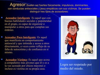 Agresor:Agresor:Suelen ser fuertes físicamente,Suelen ser fuertes físicamente, impulsivos, dominantes,impulsivos, dominantes,
con conductas antisociales y poco empáticos con sus víctimas. Se puedencon conductas antisociales y poco empáticos con sus víctimas. Se pueden
distinguir tres tipos de acosadores:distinguir tres tipos de acosadores:
,,
 Acosador Inteligente: Es aquel que con
buenas habilidades sociales y popularidad
en el grupo, es capaz de organizar o
manipular a otros para que cumplan sus
órdenes
 Acosador Poco Inteligente: Es aquel
que manifiesta un comportamiento
antisocial y que intimida y acosa a otros
directamente, a veces como reflejo de su
falta de autoestima y de confianza en sí
mismo.
 Acosador Víctima: Es aquel que acosa
a compañeros más jóvenes que él y es a
la vez acosado por chicos mayores o
incluso es víctima en su propia casa.
Logra ser respetado por
medio del miedo.
 