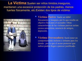 La VíctimaLa Víctima::Suelen ser niños tímidos,inseguros,Suelen ser niños tímidos,inseguros,
mantienen una excesiva protección de los padres, menosmantienen una excesiva protección de los padres, menos
fuertes físicamente, etc.fuertes físicamente, etc.Existen dos tipos de víctima:Existen dos tipos de víctima:
 Víctima Pasiva: Suele ser débil
físicamente e insegura, por lo que resulta un
objetivo fácil para el acosador. Otras
características de las víctimas pasivas serían:
escasa autoestima, ausencia de amigos,
depresión.
 Víctima Provocadora: Suele tener un
comportamiento molesto e irritante para los
demás . por lo que el acoso posterior que
sufren podría llegar a parecer justificado.
 