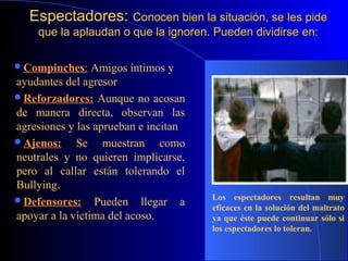 Espectadores:Espectadores: Conocen bien la situación, se les pideConocen bien la situación, se les pide
que la aplaudan o que la ignoren. Pueden dividirse en:que la aplaudan o que la ignoren. Pueden dividirse en:
Compinches: Amigos íntimos y
ayudantes del agresor.
Reforzadores: Aunque no acosan
de manera directa, observan las
agresiones y las aprueban e incitan.
Ajenos: Se muestran como
neutrales y no quieren implicarse,
pero al callar están tolerando el
Bullying.
Defensores: Pueden llegar a
apoyar a la víctima del acoso.
Los espectadores resultan muy
eficaces en la solución del maltrato
ya que éste puede continuar sólo si
los espectadores lo toleran.
 