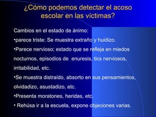 ¿Cómo podemos detectar el acoso¿Cómo podemos detectar el acoso
escolar en las víctimas?escolar en las víctimas?
Cambios en el estado de ánimo:
•parece triste: Se muestra extraño y huidizo.
•Parece nervioso; estado que se refleja en miedos
nocturnos, episodios de enuresis, tics nerviosos,
irritabilidad, etc.
•Se muestra distraído, absorto en sus pensamientos,
olvidadizo, asustadizo, etc.
•Presenta moratones, heridas, etc.
• Rehúsa ir a la escuela, expone objeciones varias.
 