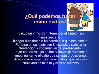 ¿Qué podemos hacer
como padres?
--Escuchar y mostrar interés por el asunto, sin
menospreciarlo .
- Indagar si realmente ha ocurrido lo que nos cuenta.
-Ponerse en contacto con la escuela y solicitar la
intervención y cooperación del profesorado.
- Fijar una estrategia de intervención para detener
inmediatamente el daño que se está produciendo.
-Favorecer una solución adecuada y ajustada a la
intensidad de la falta y al daño ejercido
 