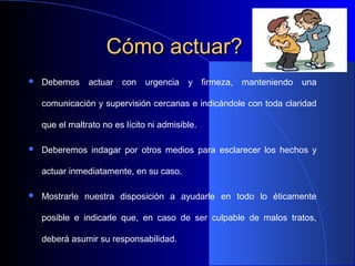 Cómo actuar?Cómo actuar?
 Debemos actuar con urgencia y firmeza, manteniendo una
comunicación y supervisión cercanas e indicándole con toda claridad
que el maltrato no es lícito ni admisible.
 Deberemos indagar por otros medios para esclarecer los hechos y
actuar inmediatamente, en su caso.
 Mostrarle nuestra disposición a ayudarle en todo lo éticamente
posible e indicarle que, en caso de ser culpable de malos tratos,
deberá asumir su responsabilidad.
 