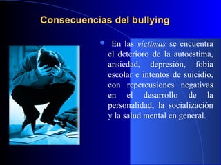 Consecuencias del bullyingConsecuencias del bullying
 En las víctimas se encuentra
el deterioro de la autoestima,
ansiedad, depresión, fobia
escolar e intentos de suicidio,
con repercusiones negativas
en el desarrollo de la
personalidad, la socialización
y la salud mental en general.
 