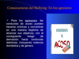 Consecuencias del Bullying: En los agresoresConsecuencias del Bullying: En los agresores
 Para los agresores, las
conductas de acoso pueden
hacerse crónicas y convertirse
en una manera ilegítima de
alcanzar sus objetivos, con el
consiguiente riesgo de
derivación hacia conductas
delictivas, incluyendo violencia
doméstica y de género.
 