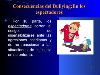 Consecuencias del Bullying:En losConsecuencias del Bullying:En los
espectadoresespectadores
 Por su parte, los
espectadores corren el
riesgo de
insensibilizarse ante las
agresiones cotidianas y
de no reaccionar a las
situaciones de injusticia
en su entorno.
 