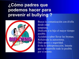 ¿Cómo padres que
podemos hacer para
prevenir el bullying ?
Busca la comunicación con él/ella
desde edad
temprana.
Dedícale a tu hijo el mayor tiempo
posible.
Ayúdale a saber llevar las bromas.
Refuérzale la autoestima.
Dale apoyo y seguridad.
Evita la sobreprotección. Intenta
que se desarrolle todo lo posible
por sí mismo.
 