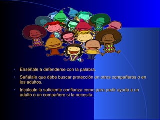 • Enséñale a defenderse con la palabra.Enséñale a defenderse con la palabra.
• Señálale que debe buscar protección en otros compañeros o enSeñálale que debe buscar protección en otros compañeros o en
los adultos.los adultos.
• Incúlcale la suficiente confianza como para pedir ayuda a unIncúlcale la suficiente confianza como para pedir ayuda a un
adulto o un compañero si la necesita.adulto o un compañero si la necesita.
 