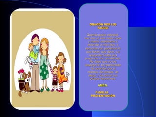 ORACIÓN POR LOSORACIÓN POR LOS
PADRESPADRES
Querido padre celestial,Querido padre celestial,
haz que yo sea mejor papáhaz que yo sea mejor papá
y mamá, enséñame ay mamá, enséñame a
entender a mis hijos, aentender a mis hijos, a
escuchar con paciencia loescuchar con paciencia lo
que tienen que decir, y aque tienen que decir, y a
responder todas susresponder todas sus
preguntas con amabilidad.preguntas con amabilidad.
No dejes que yo losNo dejes que yo los
despoje de la oportunidaddespoje de la oportunidad
de aprender por síde aprender por sí
mismos, de pensar, demismos, de pensar, de
elegir, y de tomar suselegir, y de tomar sus
propias decisiones.propias decisiones.
AMÉN.AMÉN.
FAMILIAFAMILIA
PRESENTACIÓNPRESENTACIÓN
 