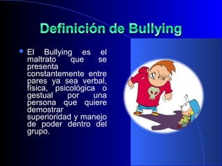  El Bullying es el
maltrato que se
presenta
constantemente entre
pares ya sea verbal,
física, psicológica o
gestual por una
persona que quiere
demostrar
superioridad y manejo
de poder dentro del
grupo.
 